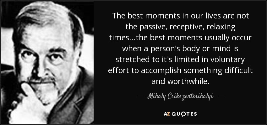The best moments in our lives are not the passive, receptive, relaxing times...the best moments usually occur when a person's body or mind is stretched to it's limited in voluntary effort to accomplish something difficult and worthwhile. - Mihaly Csikszentmihalyi