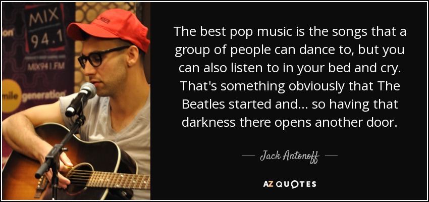 The best pop music is the songs that a group of people can dance to, but you can also listen to in your bed and cry. That's something obviously that The Beatles started and... so having that darkness there opens another door. - Jack Antonoff