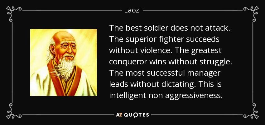 The best soldier does not attack. The superior fighter succeeds without violence. The greatest conqueror wins without struggle. The most successful manager leads without dictating. This is intelligent non aggressiveness. - Laozi