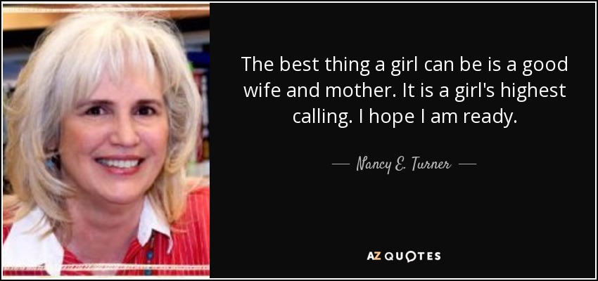 The best thing a girl can be is a good wife and mother. It is a girl's highest calling. I hope I am ready. - Nancy E. Turner