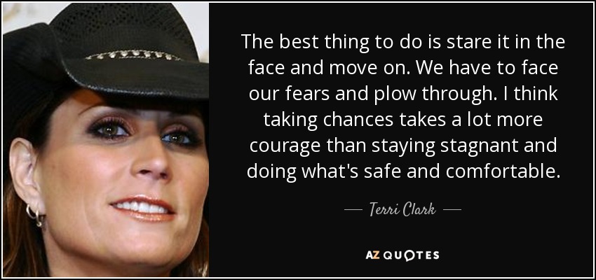 Lo mejor es mirarlo a la cara y seguir adelante. Tenemos que enfrentarnos a nuestros miedos y seguir adelante. Creo que arriesgarse requiere mucho más valor que quedarse estancado y hacer lo que es seguro y cómodo. - Terri Clark