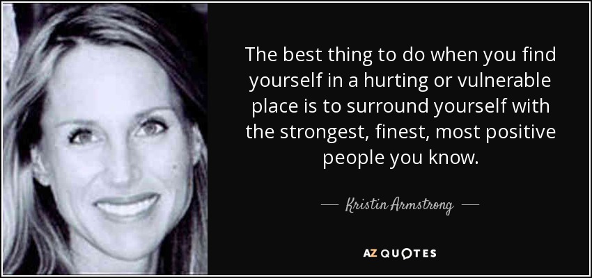 The best thing to do when you find yourself in a hurting or vulnerable place is to surround yourself with the strongest, finest, most positive people you know. - Kristin Armstrong