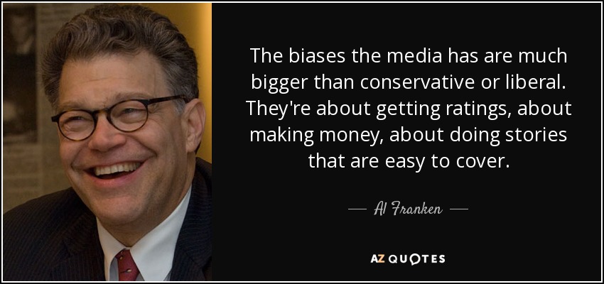 The biases the media has are much bigger than conservative or liberal. They're about getting ratings, about making money, about doing stories that are easy to cover. - Al Franken