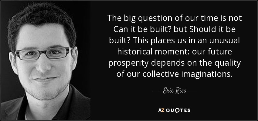 The big question of our time is not Can it be built? but Should it be built? This places us in an unusual historical moment: our future prosperity depends on the quality of our collective imaginations. - Eric Ries