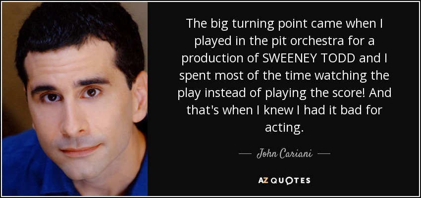 The big turning point came when I played in the pit orchestra for a production of SWEENEY TODD and I spent most of the time watching the play instead of playing the score! And that's when I knew I had it bad for acting. - John Cariani
