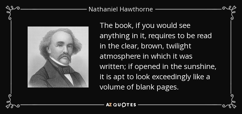 The book, if you would see anything in it, requires to be read in the clear, brown, twilight atmosphere in which it was written; if opened in the sunshine, it is apt to look exceedingly like a volume of blank pages. - Nathaniel Hawthorne