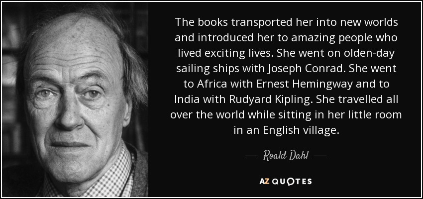 The books transported her into new worlds and introduced her to amazing people who lived exciting lives. She went on olden-day sailing ships with Joseph Conrad. She went to Africa with Ernest Hemingway and to India with Rudyard Kipling. She travelled all over the world while sitting in her little room in an English village. - Roald Dahl