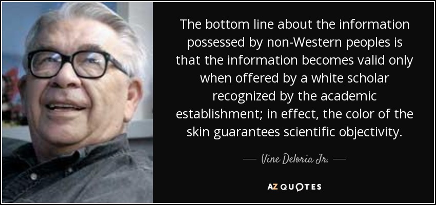 The bottom line about the information possessed by non-Western peoples is that the information becomes valid only when offered by a white scholar recognized by the academic establishment; in effect, the color of the skin guarantees scientific objectivity. - Vine Deloria Jr.