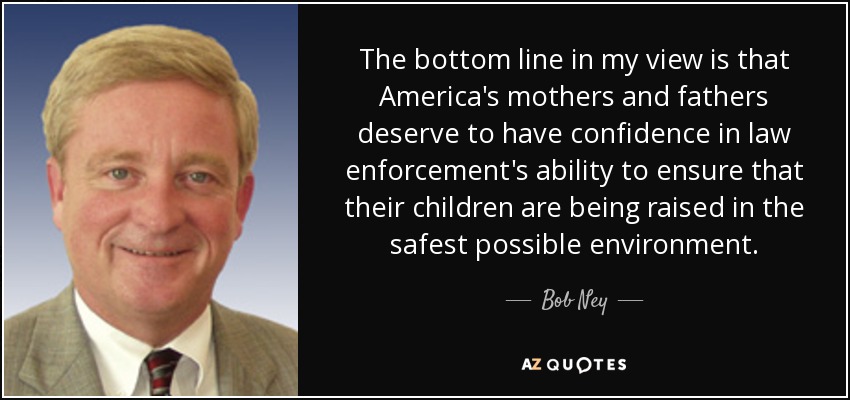 The bottom line in my view is that America's mothers and fathers deserve to have confidence in law enforcement's ability to ensure that their children are being raised in the safest possible environment. - Bob Ney