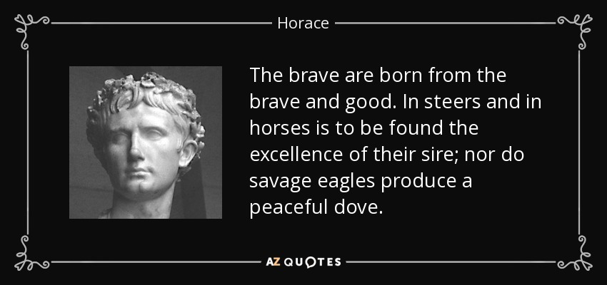 The brave are born from the brave and good. In steers and in horses is to be found the excellence of their sire; nor do savage eagles produce a peaceful dove. - Horace