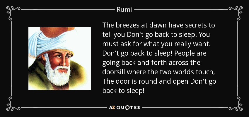 The breezes at dawn have secrets to tell you Don't go back to sleep! You must ask for what you really want. Don't go back to sleep! People are going back and forth across the doorsill where the two worlds touch, The door is round and open Don't go back to sleep! - Rumi