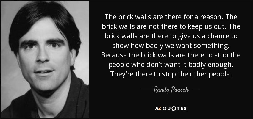The brick walls are there for a reason. The brick walls are not there to keep us out. The brick walls are there to give us a chance to show how badly we want something. Because the brick walls are there to stop the people who don’t want it badly enough. They’re there to stop the other people. - Randy Pausch