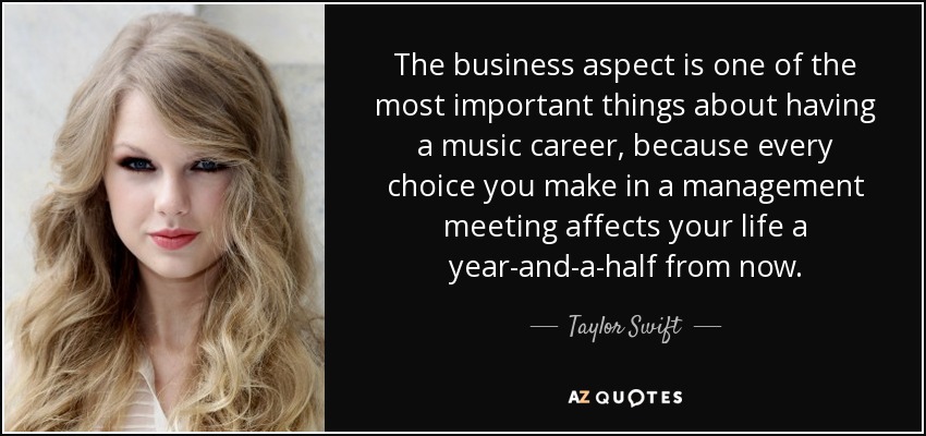 The business aspect is one of the most important things about having a music career, because every choice you make in a management meeting affects your life a year-and-a-half from now. - Taylor Swift