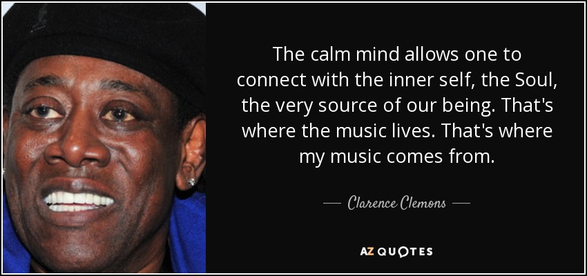 The calm mind allows one to connect with the inner self, the Soul, the very source of our being. That's where the music lives. That's where my music comes from. - Clarence Clemons