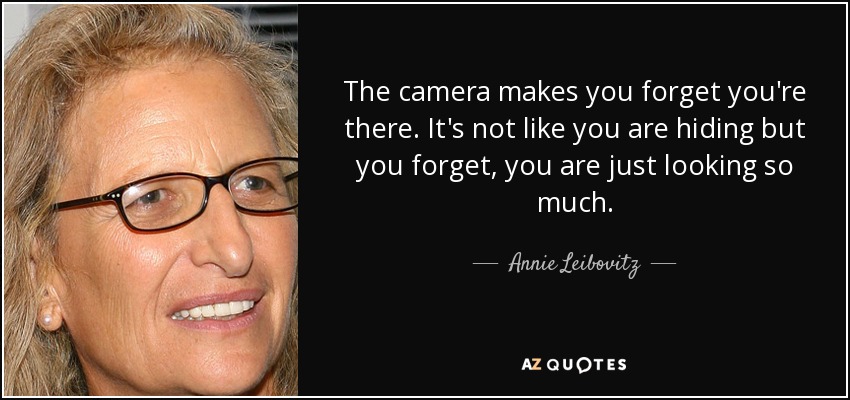 The camera makes you forget you're there. It's not like you are hiding but you forget, you are just looking so much. - Annie Leibovitz