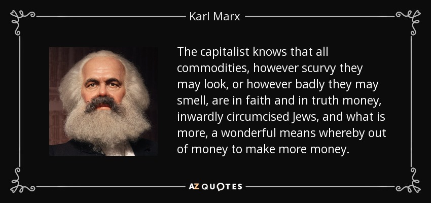 The capitalist knows that all commodities, however scurvy they may look, or however badly they may smell, are in faith and in truth money, inwardly circumcised Jews, and what is more, a wonderful means whereby out of money to make more money. - Karl Marx