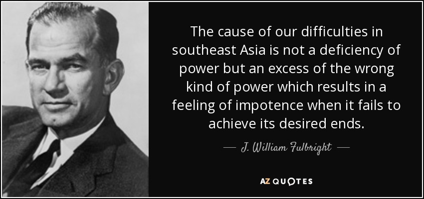 The cause of our difficulties in southeast Asia is not a deficiency of power but an excess of the wrong kind of power which results in a feeling of impotence when it fails to achieve its desired ends. - J. William Fulbright