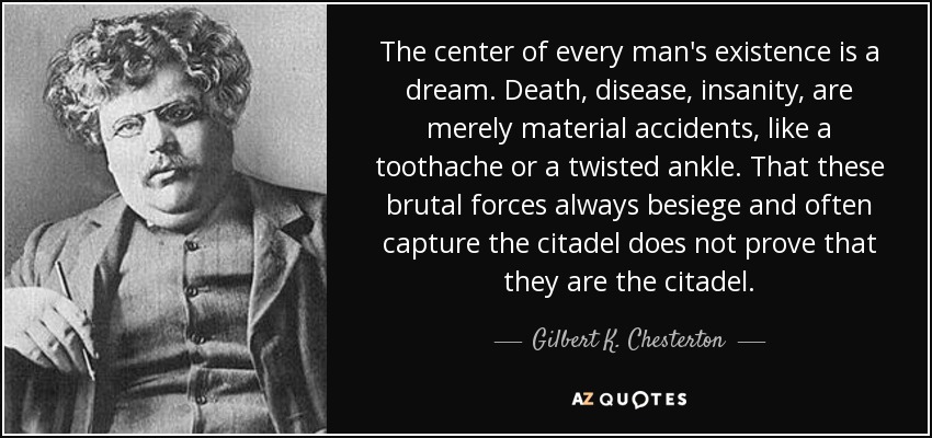 The center of every man's existence is a dream. Death, disease, insanity, are merely material accidents, like a toothache or a twisted ankle. That these brutal forces always besiege and often capture the citadel does not prove that they are the citadel. - Gilbert K. Chesterton