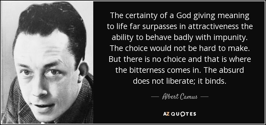 The certainty of a God giving meaning to life far surpasses in attractiveness the ability to behave badly with impunity. The choice would not be hard to make. But there is no choice and that is where the bitterness comes in. The absurd does not liberate; it binds. - Albert Camus