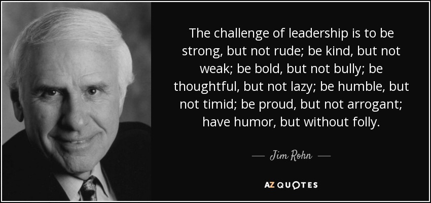 The challenge of leadership is to be strong, but not rude; be kind, but not weak; be bold, but not bully; be thoughtful, but not lazy; be humble, but not timid; be proud, but not arrogant; have humor, but without folly. - Jim Rohn