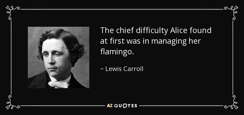 The chief difficulty Alice found at first was in managing her flamingo. - Lewis Carroll