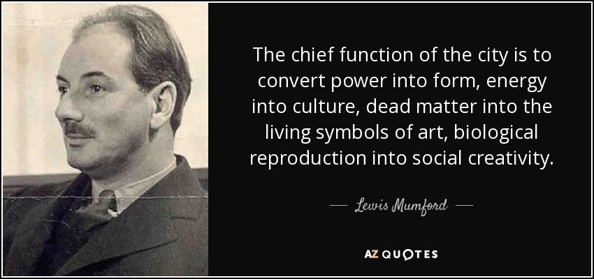 The chief function of the city is to convert power into form, energy into culture, dead matter into the living symbols of art, biological reproduction into social creativity. - Lewis Mumford