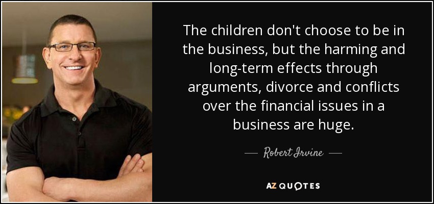Los hijos no eligen estar en el negocio, pero los efectos perjudiciales y a largo plazo a través de discusiones, divorcios y conflictos sobre las cuestiones financieras en un negocio son enormes. - Robert Irvine