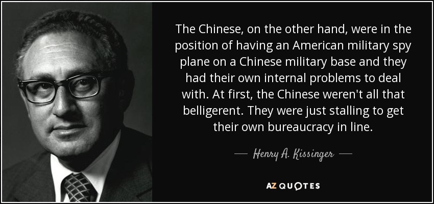 Los chinos, por su parte, se encontraban en la situación de tener un avión espía militar estadounidense en una base militar china y tenían sus propios problemas internos con los que lidiar. Al principio, los chinos no eran tan beligerantes. Sólo estaban dando largas para poner a su propia burocracia en línea. - Henry A. Kissinger
