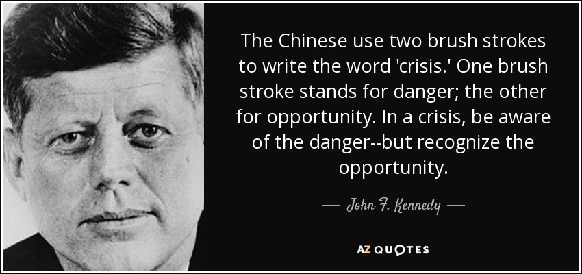 The Chinese use two brush strokes to write the word 'crisis.' One brush stroke stands for danger; the other for opportunity. In a crisis, be aware of the danger--but recognize the opportunity. - John F. Kennedy