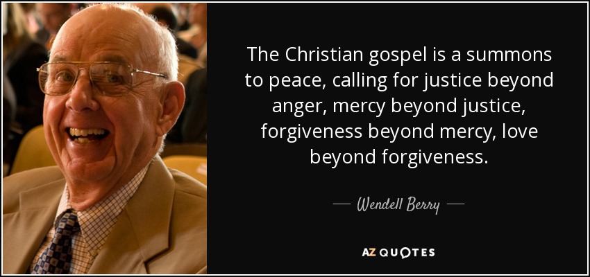 The Christian gospel is a summons to peace, calling for justice beyond anger, mercy beyond justice, forgiveness beyond mercy, love beyond forgiveness. - Wendell Berry