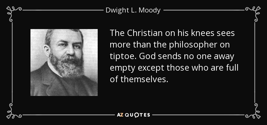 The Christian on his knees sees more than the philosopher on tiptoe. God sends no one away empty except those who are full of themselves. - Dwight L. Moody
