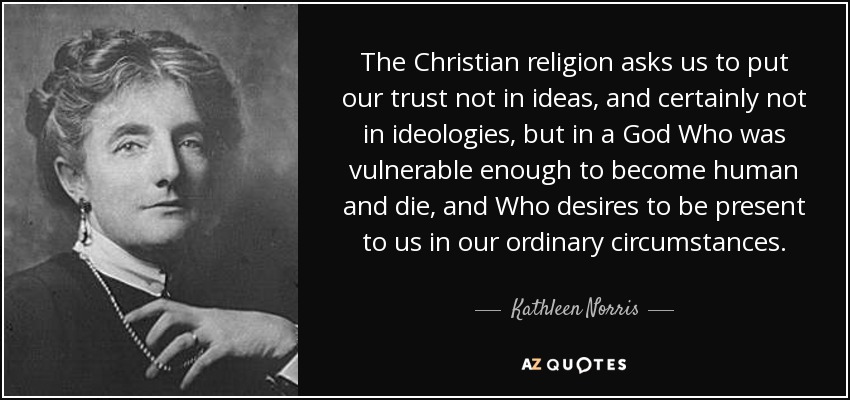 The Christian religion asks us to put our trust not in ideas, and certainly not in ideologies, but in a God Who was vulnerable enough to become human and die, and Who desires to be present to us in our ordinary circumstances. - Kathleen Norris