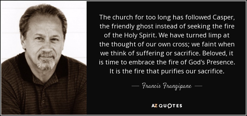 The church for too long has followed Casper, the friendly ghost instead of seeking the fire of the Holy Spirit. We have turned limp at the thought of our own cross; we faint when we think of suffering or sacrifice. Beloved, it is time to embrace the fire of God's Presence. It is the fire that purifies our sacrifice. - Francis Frangipane