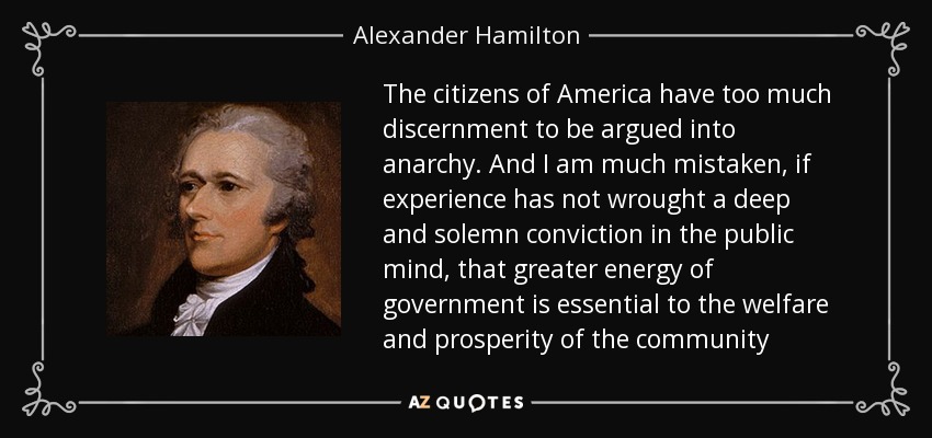 The citizens of America have too much discernment to be argued into anarchy. And I am much mistaken, if experience has not wrought a deep and solemn conviction in the public mind, that greater energy of government is essential to the welfare and prosperity of the community - Alexander Hamilton