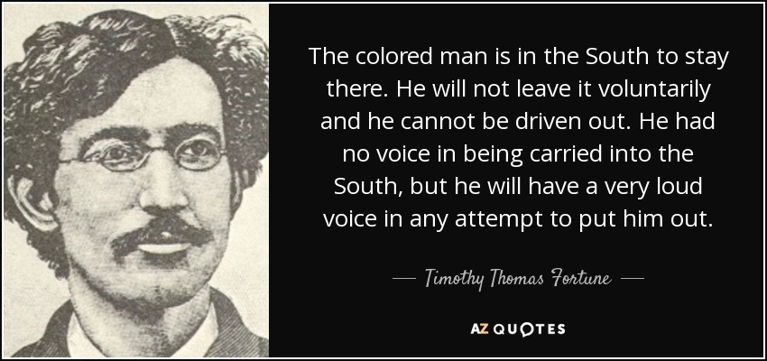 The colored man is in the South to stay there. He will not leave it voluntarily and he cannot be driven out. He had no voice in being carried into the South, but he will have a very loud voice in any attempt to put him out. - Timothy Thomas Fortune