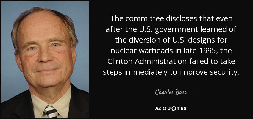 The committee discloses that even after the U.S. government learned of the diversion of U.S. designs for nuclear warheads in late 1995, the Clinton Administration failed to take steps immediately to improve security. - Charles Bass