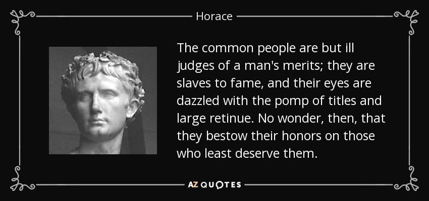 The common people are but ill judges of a man's merits; they are slaves to fame, and their eyes are dazzled with the pomp of titles and large retinue. No wonder, then, that they bestow their honors on those who least deserve them. - Horace
