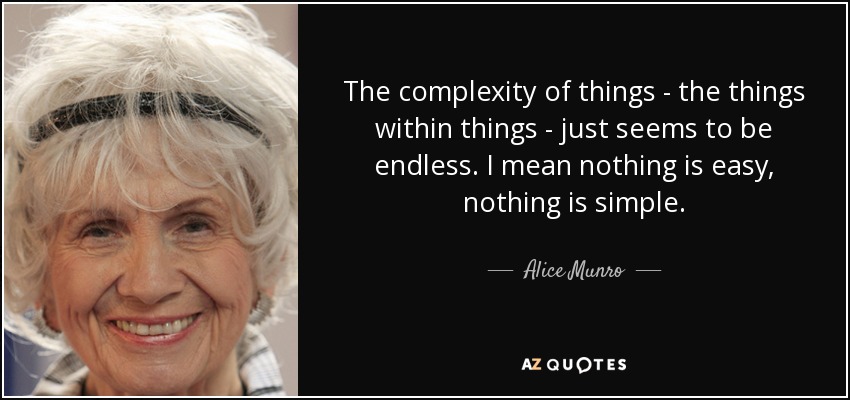 The complexity of things - the things within things - just seems to be endless. I mean nothing is easy, nothing is simple. - Alice Munro