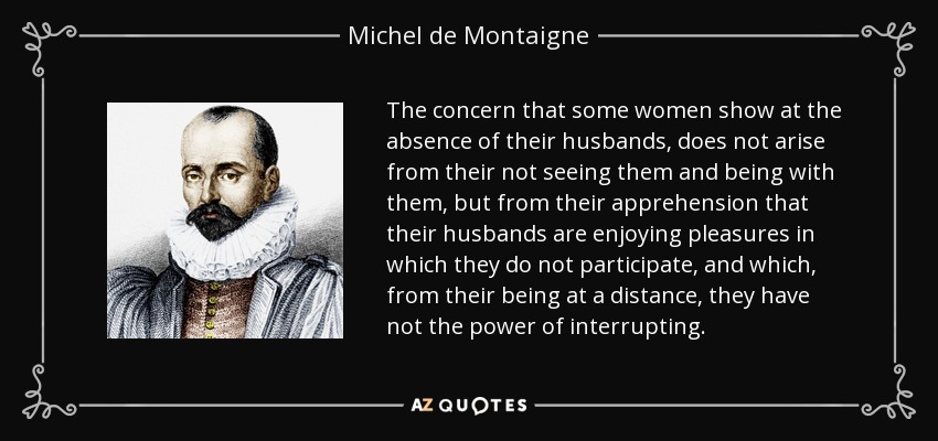 The concern that some women show at the absence of their husbands, does not arise from their not seeing them and being with them, but from their apprehension that their husbands are enjoying pleasures in which they do not participate, and which, from their being at a distance, they have not the power of interrupting. - Michel de Montaigne