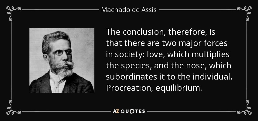 La conclusión, por lo tanto, es que hay dos fuerzas principales en la sociedad: el amor, que multiplica la especie, y la nariz, que la subordina al individuo. Procreación, equilibrio. - Machado de Assis