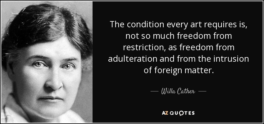 The condition every art requires is, not so much freedom from restriction, as freedom from adulteration and from the intrusion of foreign matter. - Willa Cather