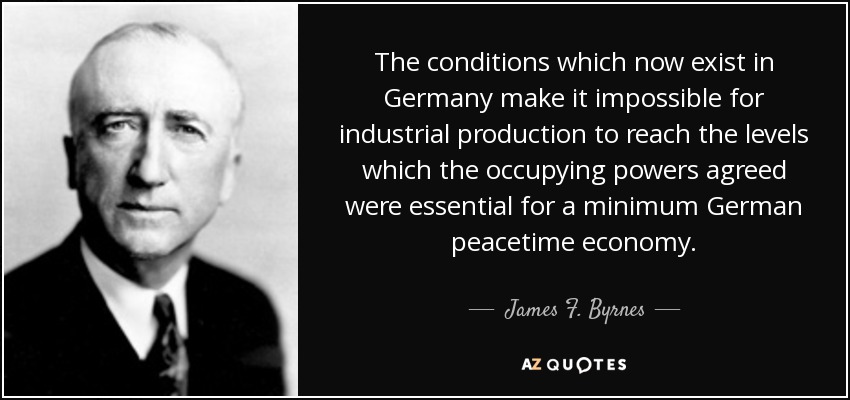 The conditions which now exist in Germany make it impossible for industrial production to reach the levels which the occupying powers agreed were essential for a minimum German peacetime economy. - James F. Byrnes