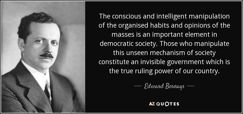 The conscious and intelligent manipulation of the organised habits and opinions of the masses is an important element in democratic society. Those who manipulate this unseen mechanism of society constitute an invisible government which is the true ruling power of our country. - Edward Bernays