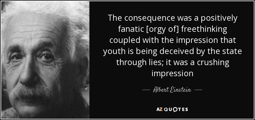 The consequence was a positively fanatic [orgy of] freethinking coupled with the impression that youth is being deceived by the state through lies; it was a crushing impression - Albert Einstein