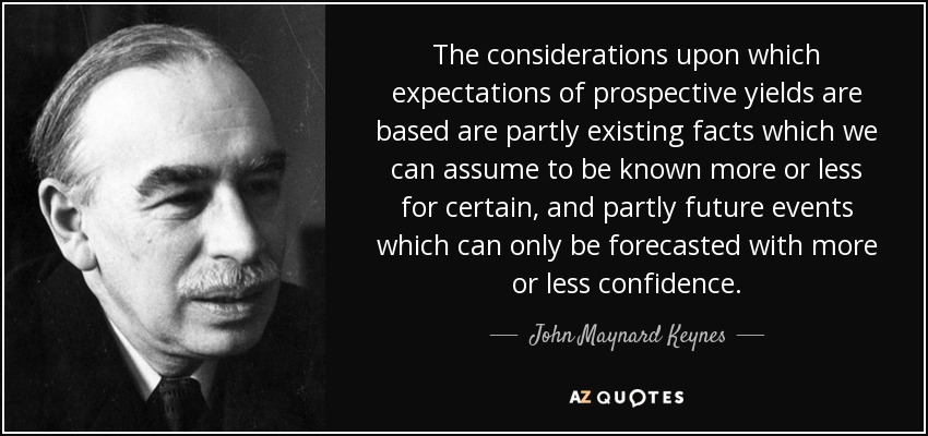 The considerations upon which expectations of prospective yields are based are partly existing facts which we can assume to be known more or less for certain, and partly future events which can only be forecasted with more or less confidence. - John Maynard Keynes