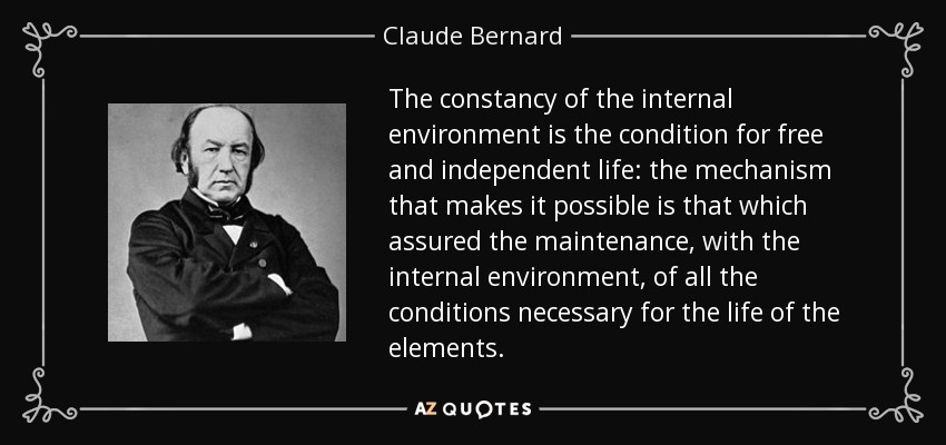 The constancy of the internal environment is the condition for free and independent life: the mechanism that makes it possible is that which assured the maintenance, with the internal environment, of all the conditions necessary for the life of the elements. - Claude Bernard