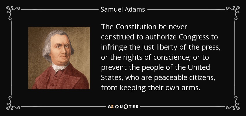 The Constitution be never construed to authorize Congress to infringe the just liberty of the press, or the rights of conscience; or to prevent the people of the United States, who are peaceable citizens, from keeping their own arms. - Samuel Adams