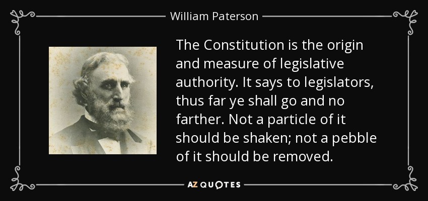 The Constitution is the origin and measure of legislative authority. It says to legislators, thus far ye shall go and no farther. Not a particle of it should be shaken; not a pebble of it should be removed. - William Paterson