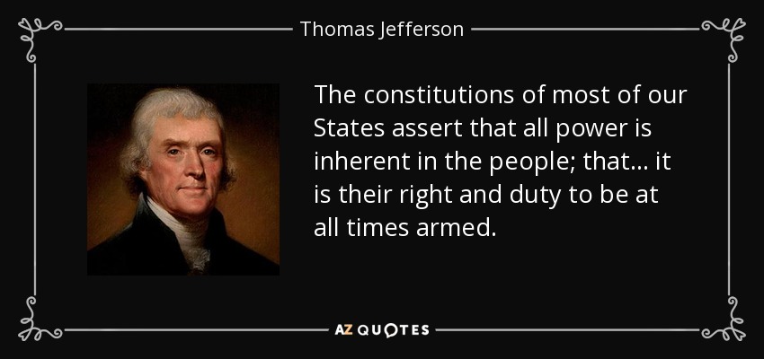 The constitutions of most of our States assert that all power is inherent in the people; that... it is their right and duty to be at all times armed. - Thomas Jefferson