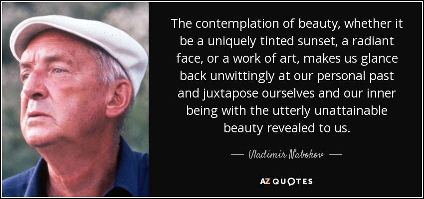 The contemplation of beauty, whether it be a uniquely tinted sunset, a radiant face, or a work of art, makes us glance back unwittingly at our personal past and juxtapose ourselves and our inner being with the utterly unattainable beauty revealed to us. - Vladimir Nabokov